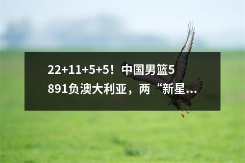 22+11+5+5！中国男篮5891负澳大利亚，两“新星”成唯一亮点