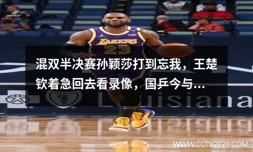 混双半决赛孙颖莎打到忘我，王楚钦着急回去看录像，国乒今与“大黑马”争冠