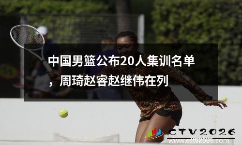 中国男篮公布20人集训名单，周琦赵睿赵继伟在列