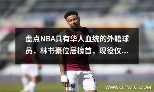 盘点NBA具有华人血统的外籍球员，林书豪位居榜首，现役仅李凯尔