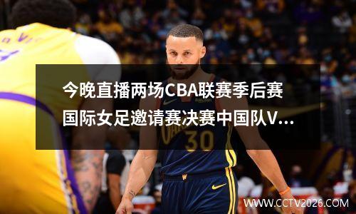 今晚直播两场CBA联赛季后赛 国际女足邀请赛决赛中国队VS泰国队
