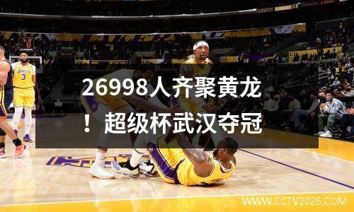 26998人齐聚黄龙！超级杯武汉夺冠