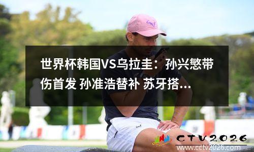 世界杯韩国VS乌拉圭：孙兴慜带伤首发 孙准浩替补 苏牙搭档努涅斯