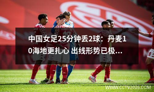 中国女足25分钟丢2球：丹麦10海地更扎心 出线形势已极度不利