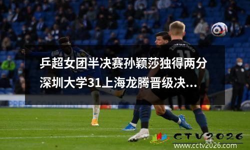 乒超女团半决赛孙颖莎独得两分 深圳大学31上海龙腾晋级决赛
