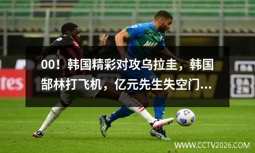 00！韩国精彩对攻乌拉圭，韩国郜林打飞机，亿元先生失空门良机