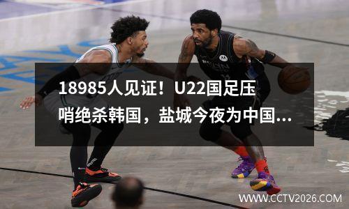 18985人见证！U22国足压哨绝杀韩国，盐城今夜为中国红沸腾