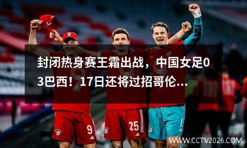 封闭热身赛王霜出战，中国女足03巴西！17日还将过招哥伦比亚