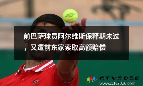 前巴萨球员阿尔维斯保释期未过，又遭前东家索取高额赔偿
