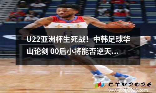 U22亚洲杯生死战！中韩足球华山论剑 00后小将能否逆天改命？