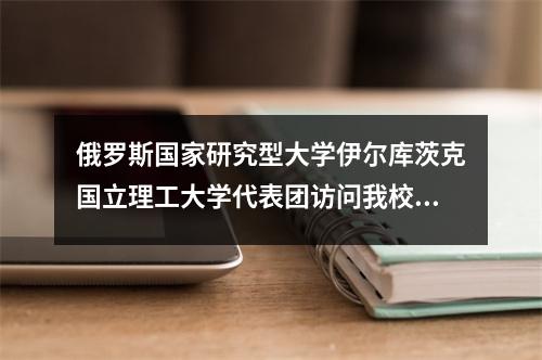 俄罗斯国家研究型大学伊尔库茨克国立理工大学代表团访问我校