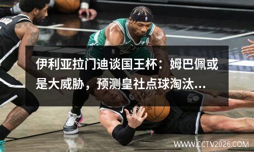 伊利亚拉门迪谈国王杯：姆巴佩或是大威胁，预测皇社点球淘汰皇马
