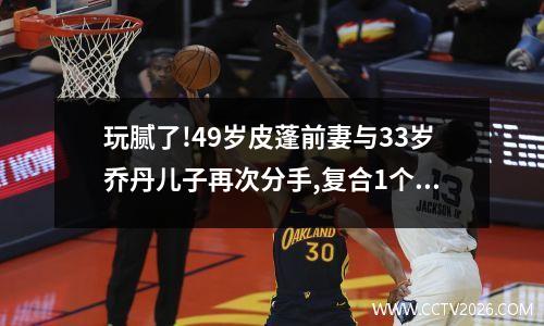 玩腻了!49岁皮蓬前妻与33岁乔丹儿子再次分手,复合1个月取关对方