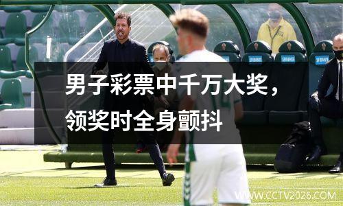 男子彩票中千万大奖，领奖时全身颤抖