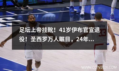 足坛上帝挂靴！41岁伊布官宣退役！圣西罗万人瞩目，24年豪夺32冠