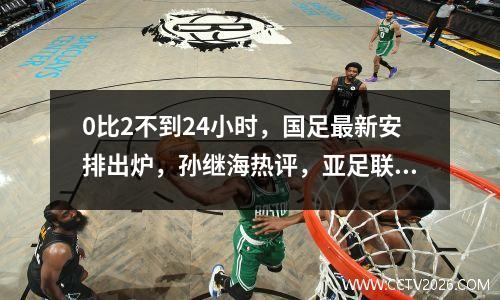 0比2不到24小时，国足最新安排出炉，孙继海热评，亚足联官网点评