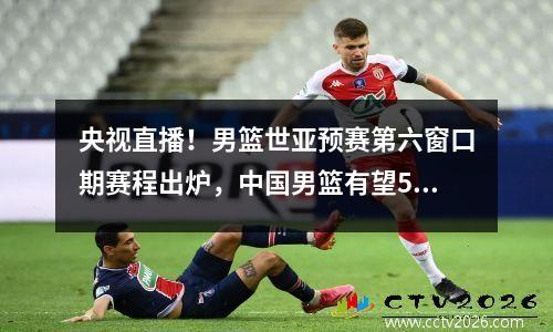 央视直播！男篮世亚预赛第六窗口期赛程出炉，中国男篮有望5连胜