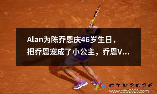 Alan为陈乔恩庆46岁生日，把乔恩宠成了小公主，乔恩V深领好美啊