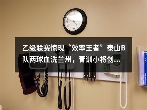 乙级联赛惊现“效率王者”泰山B队两球血洗兰州，青训小将创纪录