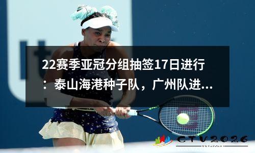 22赛季亚冠分组抽签17日进行：泰山海港种子队，广州队进入二档