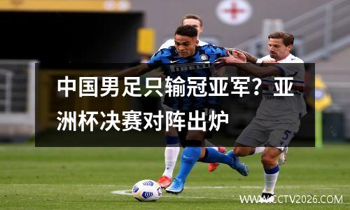 中国男足只输冠亚军？亚洲杯决赛对阵出炉