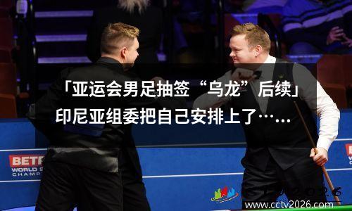 「亚运会男足抽签“乌龙”后续」印尼亚组委把自己安排上了……