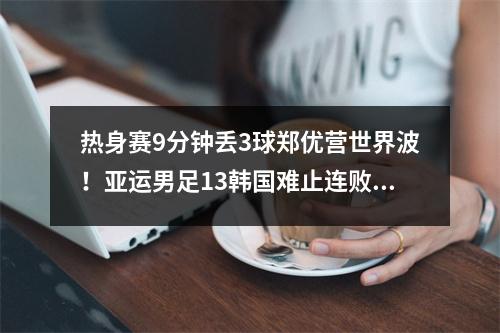 热身赛9分钟丢3球郑优营世界波！亚运男足13韩国难止连败颓势