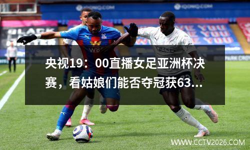 央视19：00直播女足亚洲杯决赛，看姑娘们能否夺冠获636万大奖