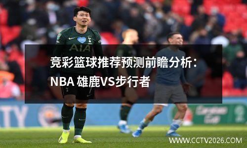 竞彩篮球推荐预测前瞻分析：NBA 雄鹿VS步行者