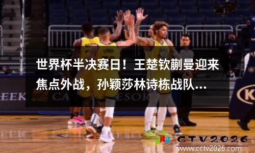世界杯半决赛日！王楚钦蒯曼迎来焦点外战，孙颖莎林诗栋战队友