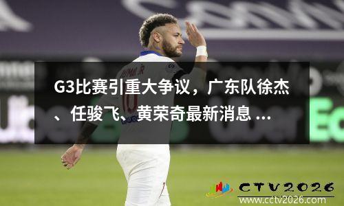 G3比赛引重大争议，广东队徐杰、任骏飞、黄荣奇最新消息