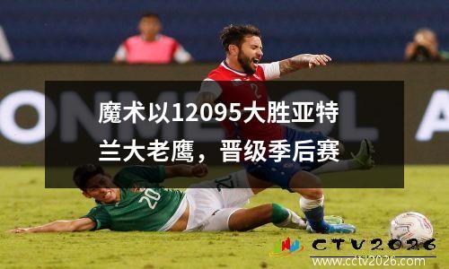 魔术以12095大胜亚特兰大老鹰，晋级季后赛