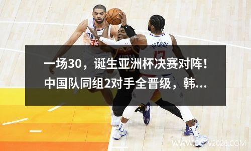 一场30，诞生亚洲杯决赛对阵！中国队同组2对手全晋级，韩朝出局