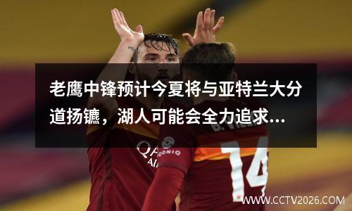 老鹰中锋预计今夏将与亚特兰大分道扬镳，湖人可能会全力追求