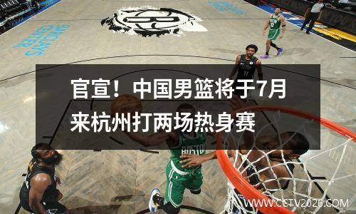 官宣！中国男篮将于7月来杭州打两场热身赛