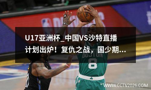 U17亚洲杯_中国VS沙特直播计划出炉！复仇之战，国少期待开门红