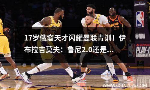 17岁俄裔天才闪耀曼联青训！伊布拉吉莫夫：鲁尼2.0还是新C罗