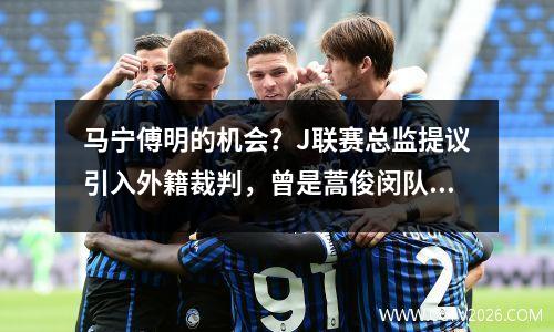 马宁傅明的机会？J联赛总监提议引入外籍裁判，曾是蒿俊闵队友