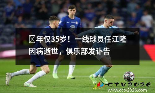 ​年仅35岁！一线球员任江隆因病逝世，俱乐部发讣告