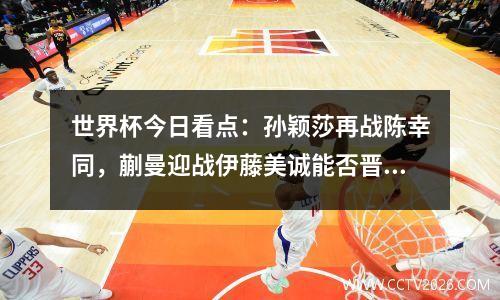 世界杯今日看点：孙颖莎再战陈幸同，蒯曼迎战伊藤美诚能否晋级？