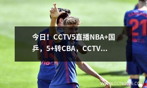 今日！CCTV5直播NBA+国乒，5+转CBA，CCTV16转中超山东泰山PK国安