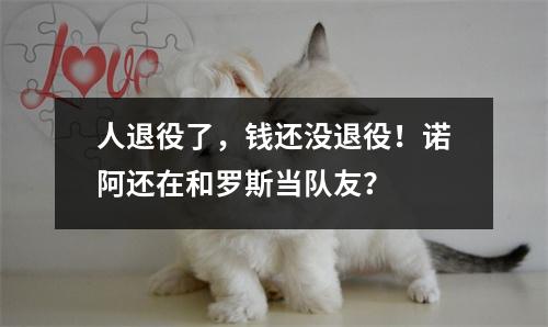 人退役了，钱还没退役！诺阿还在和罗斯当队友？
