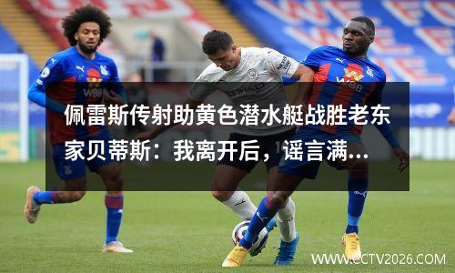 佩雷斯传射助黄色潜水艇战胜老东家贝蒂斯：我离开后，谣言满天