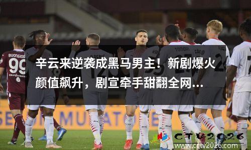 辛云来逆袭成黑马男主！新剧爆火颜值飙升，剧宣牵手甜翻全网