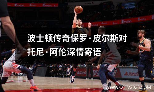 波士顿传奇保罗·皮尔斯对托尼·阿伦深情寄语