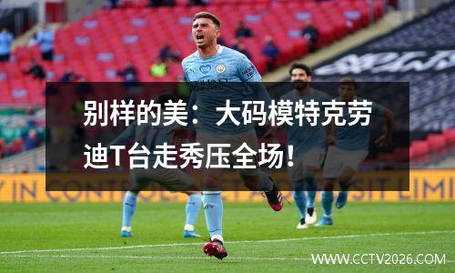 别样的美：大码模特克劳迪T台走秀压全场！
