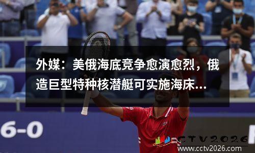 外媒：美俄海底竞争愈演愈烈，俄造巨型特种核潜艇可实施海床作战
