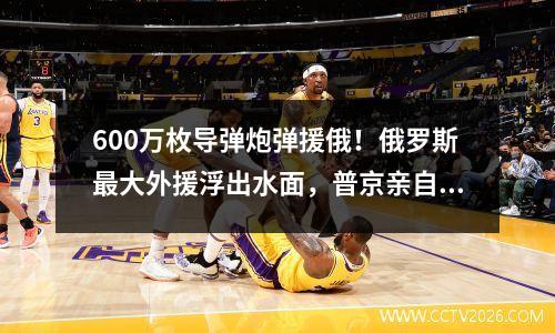 600万枚导弹炮弹援俄！俄罗斯最大外援浮出水面，普京亲自致谢