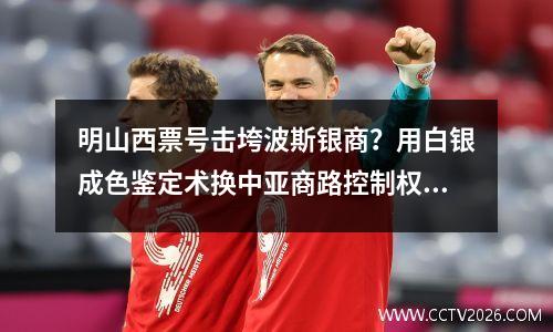 明山西票号击垮波斯银商？用白银成色鉴定术换中亚商路控制权