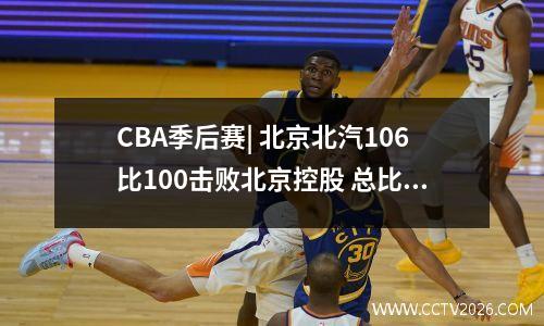 CBA季后赛| 北京北汽106比100击败北京控股 总比分1比1战平